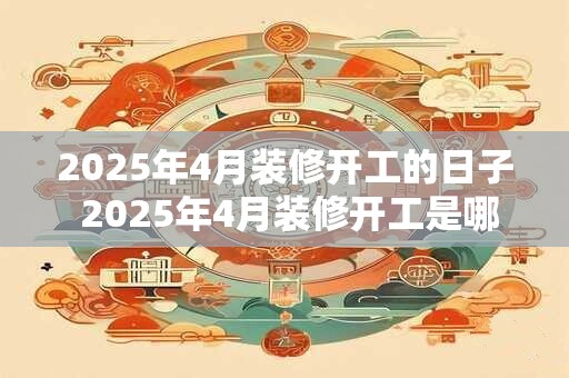2025年4月装修开工的日子 2025年4月装修开工是哪天