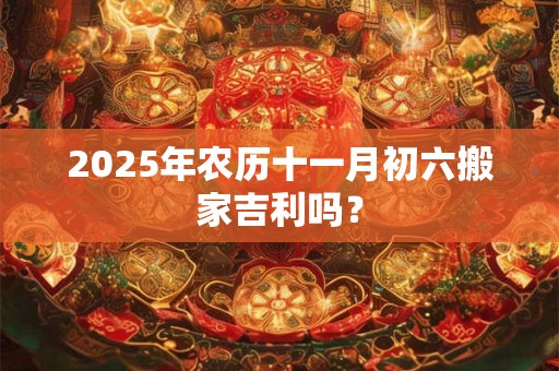 2025年农历十一月初六搬家吉利吗？