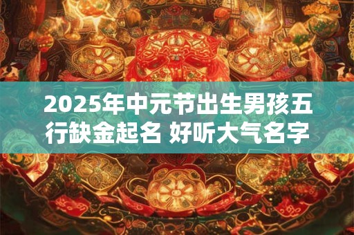 2025年中元节出生男孩五行缺金起名 好听大气名字推荐