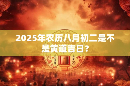 2025年农历八月初二是不是黄道吉日？