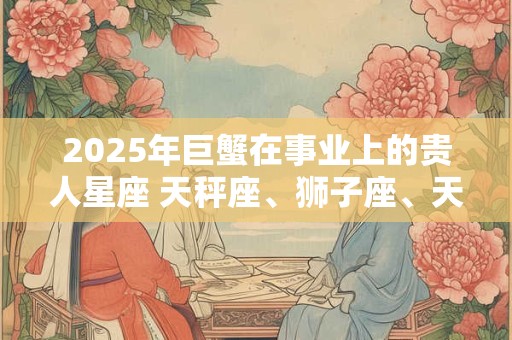 2025年巨蟹在事业上的贵人星座 天秤座、狮子座、天蝎座