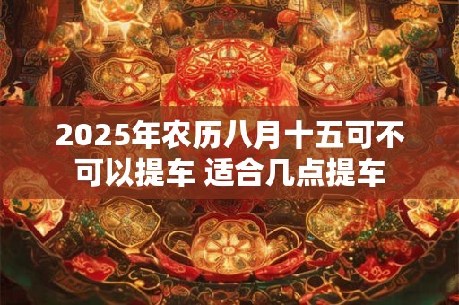 2025年农历八月十五可不可以提车 适合几点提车