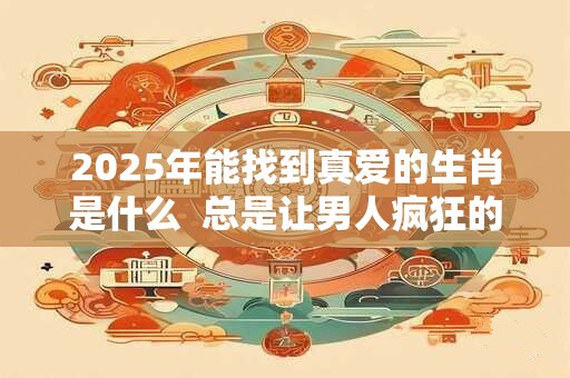 2025年能找到真爱的生肖是什么  总是让男人疯狂的生肖女