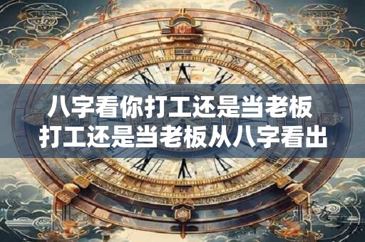 八字看你打工还是当老板 打工还是当老板从八字看出答案
