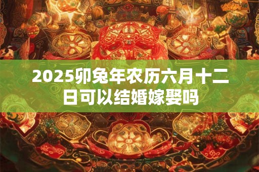 2025卯兔年农历六月十二日可以结婚嫁娶吗 2025卯兔年农历六月十二日可以结婚嫁娶吗