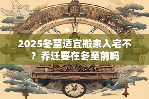 2025冬至适宜搬家入宅不？乔迁要在冬至前吗