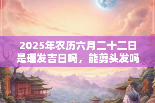2025年农历六月二十二日是理发吉日吗，能剪头发吗？