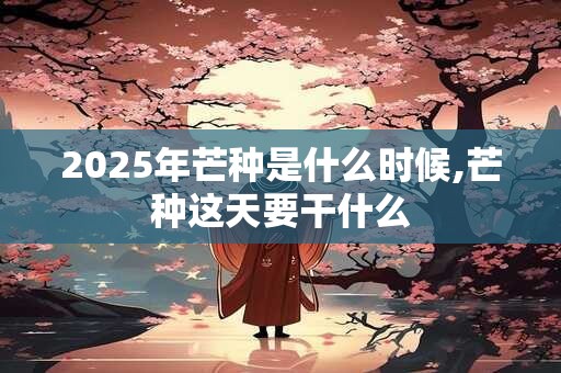 2025年芒种是什么时候,芒种这天要干什么