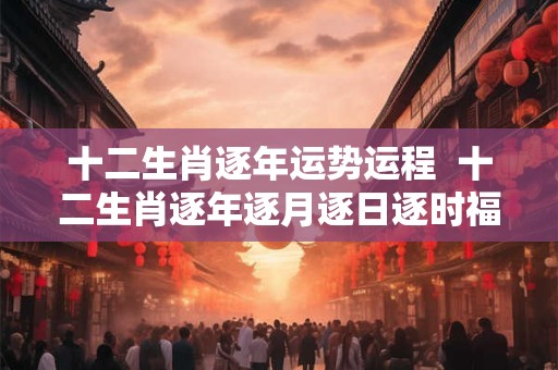 十二生肖逐年运势运程  十二生肖逐年逐月逐日逐时福禄详解