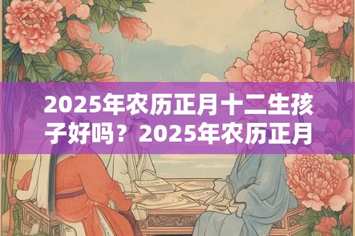 2025年农历正月十二生孩子好吗？2025年农历正月十二孩子命理解析！