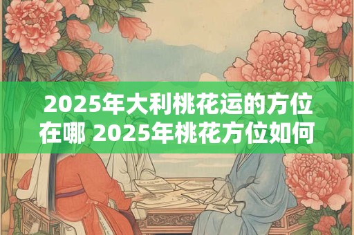 2025年大利桃花运的方位在哪 2025年桃花方位如何催旺