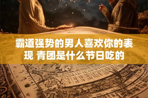 霸道强势的男人喜欢你的表现 青团是什么节日吃的