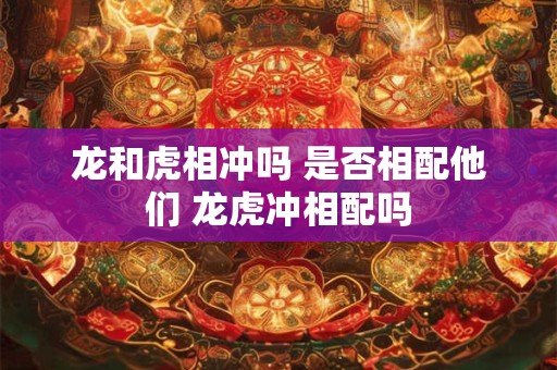 龙和虎相冲吗 是否相配他们 龙虎冲相配吗