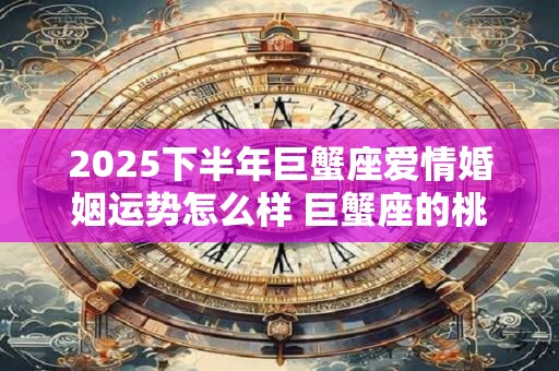 2025下半年巨蟹座爱情婚姻运势怎么样 巨蟹座的桃花运好吗