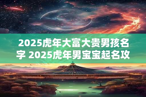 2025虎年大富大贵男孩名字 2025虎年男宝宝起名攻略