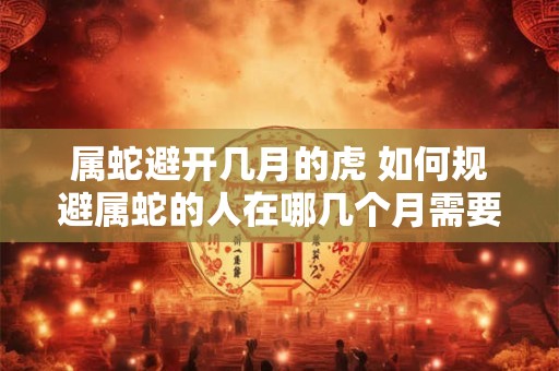 属蛇避开几月的虎 如何规避属蛇的人在哪几个月需要避开属虎的人