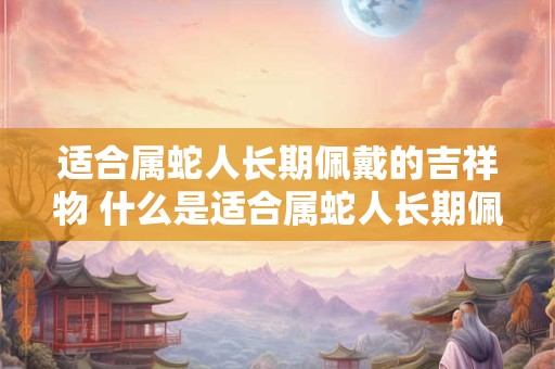 适合属蛇人长期佩戴的吉祥物 什么是适合属蛇人长期佩戴的吉祥物