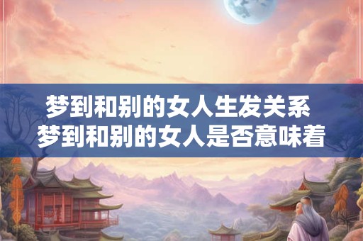梦到和别的女人生发关系 梦到和别的女人是否意味着不忠实