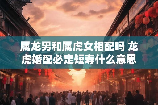 属龙男和属虎女相配吗 龙虎婚配必定短寿什么意思