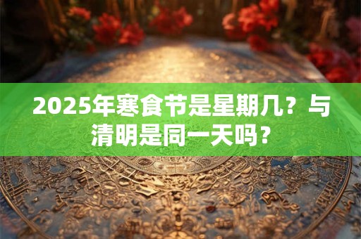 2025年寒食节是星期几？与清明是同一天吗？