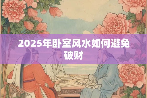 2025年卧室风水如何避免破财 2025年卧室风水如何避免破财