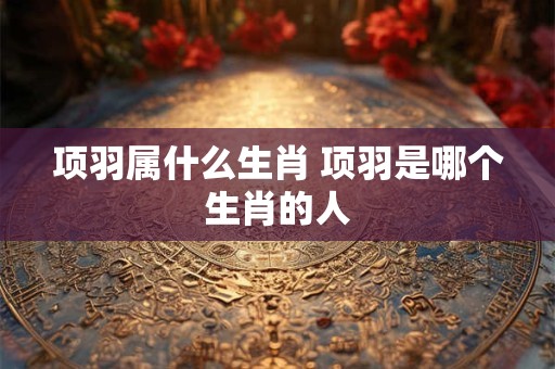 项羽属什么生肖 项羽是哪个生肖的人
