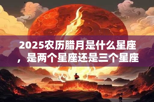 2025农历腊月是什么星座，是两个星座还是三个星座？