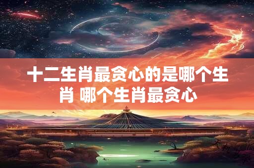 十二生肖最贪心的是哪个生肖 哪个生肖最贪心
