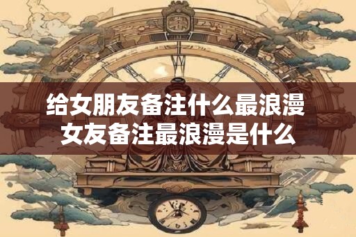 给女朋友备注什么最浪漫 女友备注最浪漫是什么