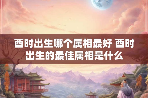 酉时出生哪个属相最好 酉时出生的最佳属相是什么