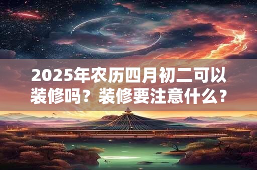 2025年农历四月初二可以装修吗？装修要注意什么？