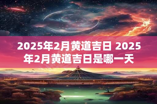 2025年2月黄道吉日 2025年2月黄道吉日是哪一天