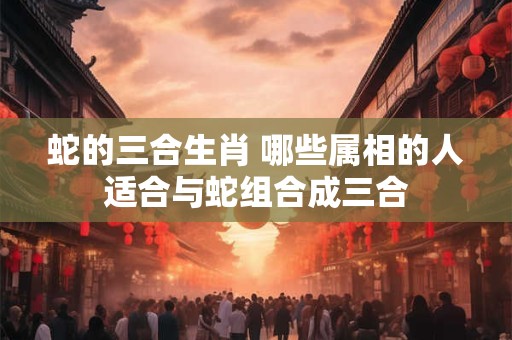 蛇的三合生肖 哪些属相的人适合与蛇组合成三合
