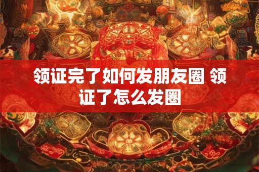 领证完了如何发朋友圈 领证了怎么发圈