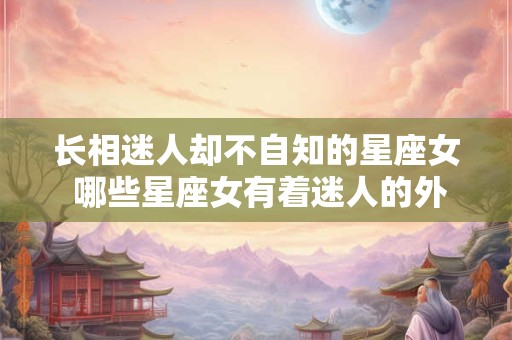 长相迷人却不自知的星座女 哪些星座女有着迷人的外貌却不自知呢