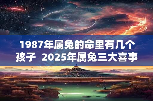 1987年属兔的命里有几个孩子  2025年属兔三大喜事