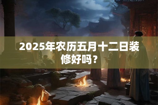 2025年农历五月十二日装修好吗？