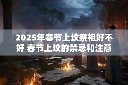 2025年春节上坟祭祖好不好 春节上坟的禁忌和注意事项