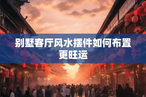 别墅客厅风水摆件如何布置更旺运