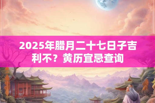 2025年腊月二十七日子吉利不？黄历宜忌查询