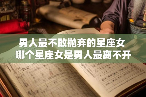 男人最不敢抛弃的星座女 哪个星座女是男人最离不开的