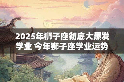 2025年狮子座彻底大爆发学业 今年狮子座学业运势如何
