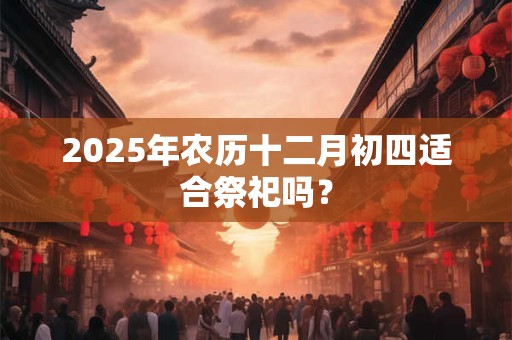 2025年农历十二月初四适合祭祀吗？