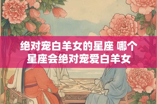 绝对宠白羊女的星座 哪个星座会绝对宠爱白羊女