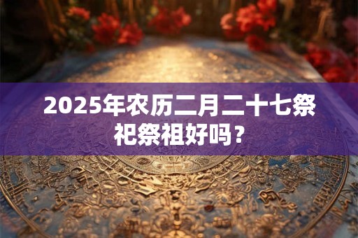 2025年农历二月二十七祭祀祭祖好吗？