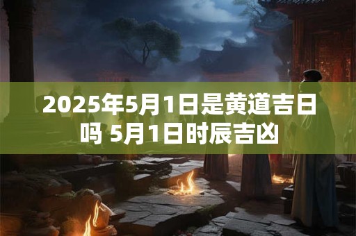 2025年5月1日是黄道吉日吗 5月1日时辰吉凶