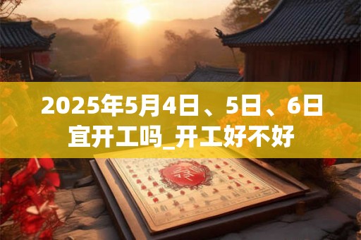 2025年5月4日、5日、6日宜开工吗_开工好不好