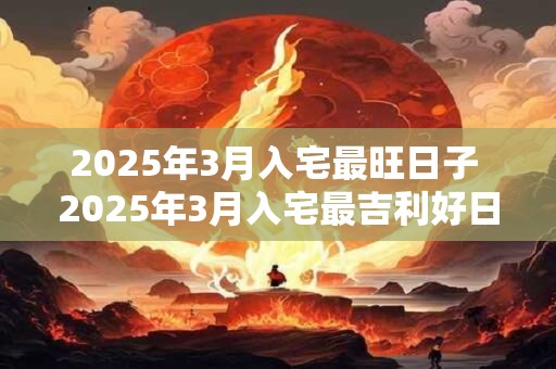 2025年3月入宅最旺日子 2025年3月入宅最吉利好日子