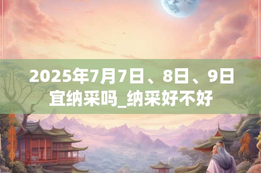 2025年7月7日、8日、9日宜纳采吗_纳采好不好