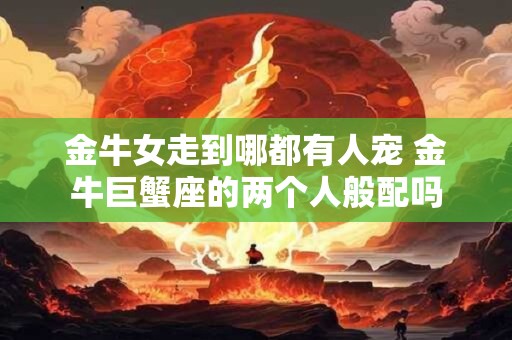 金牛女走到哪都有人宠 金牛巨蟹座的两个人般配吗